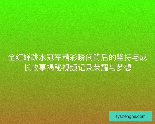 全红婵跳水冠军精彩瞬间背后的坚持与成长故事揭秘视频记录荣耀与梦想