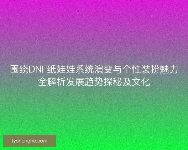 围绕DNF纸娃娃系统演变与个性装扮魅力全解析发展趋势探秘及文化